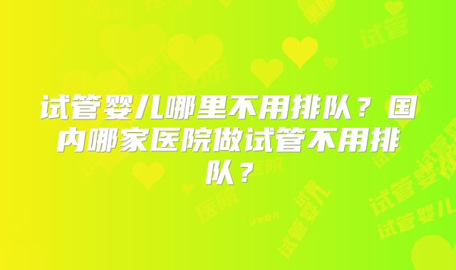 试管婴儿哪里不用排队？国内哪家医院做试管不用排队？