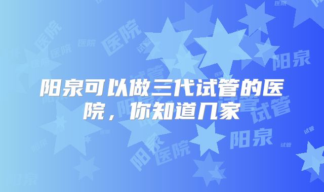 阳泉可以做三代试管的医院，你知道几家