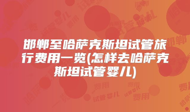 邯郸至哈萨克斯坦试管旅行费用一览(怎样去哈萨克斯坦试管婴儿)