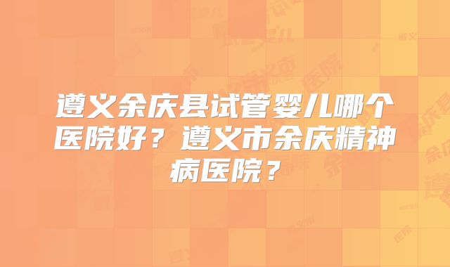 遵义余庆县试管婴儿哪个医院好?遵义市余庆精神病医院?