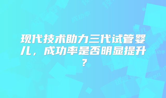 现代技术助力三代试管婴儿，成功率是否明显提升？