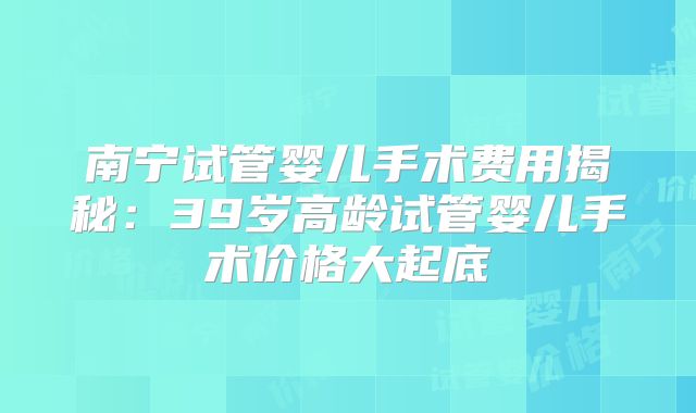 南宁试管婴儿手术费用揭秘：39岁高龄试管婴儿手术价格大起底