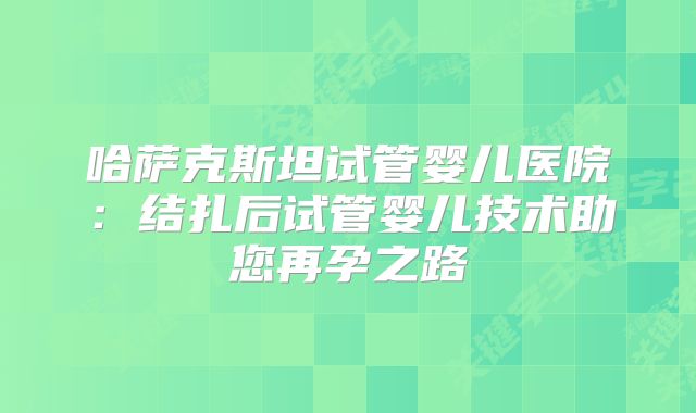 哈萨克斯坦试管婴儿医院:结扎后试管婴儿技术助您再孕之路