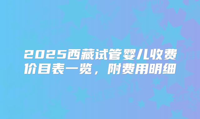 2025西藏试管婴儿收费价目表一览，附费用明细