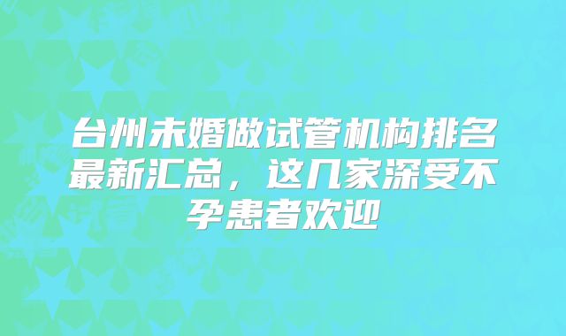 台州未婚做试管机构排名最新汇总，这几家深受不孕患者欢迎