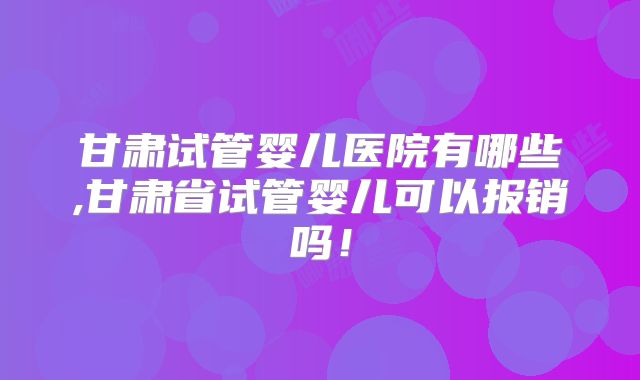 甘肃试管婴儿医院有哪些,甘肃省试管婴儿可以报销吗！