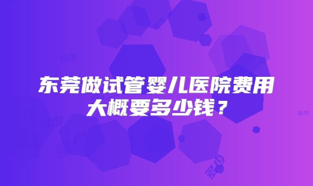 东莞做试管婴儿医院费用大概要多少钱？