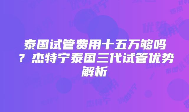 泰国试管费用十五万够吗？杰特宁泰国三代试管优势解析