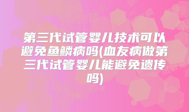 第三代试管婴儿技术可以避免鱼鳞病吗(血友病做第三代试管婴儿能避免遗传吗)