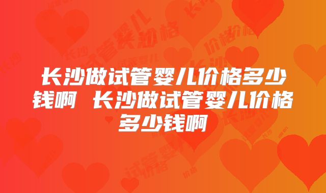 长沙做试管婴儿价格多少钱啊 长沙做试管婴儿价格多少钱啊