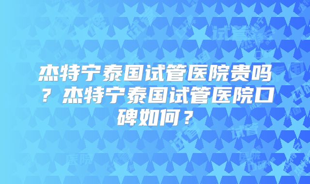 杰特宁泰国试管医院贵吗？杰特宁泰国试管医院口碑如何？