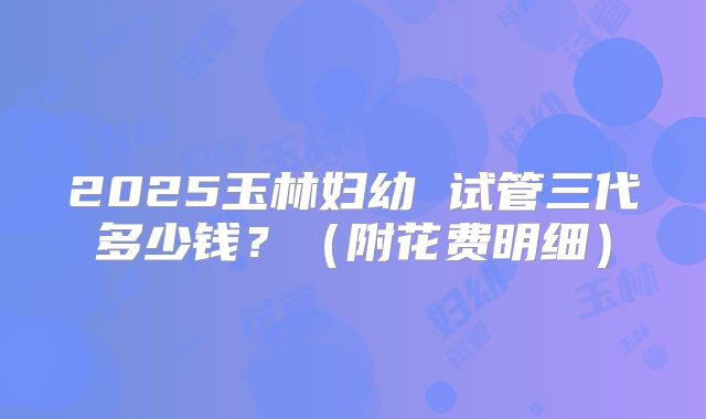 2025玉林妇幼 试管三代多少钱?(附花费明细)