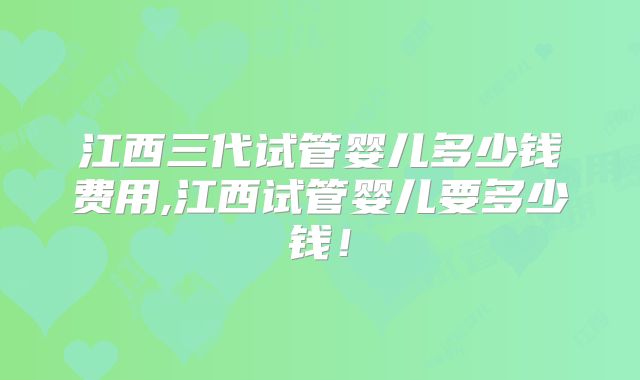 江西三代试管婴儿多少钱费用,江西试管婴儿要多少钱!