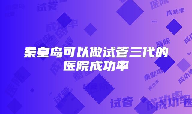 秦皇岛可以做试管三代的医院成功率
