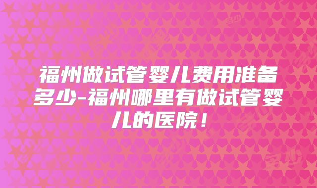 福州做试管婴儿费用准备多少-福州哪里有做试管婴儿的医院！