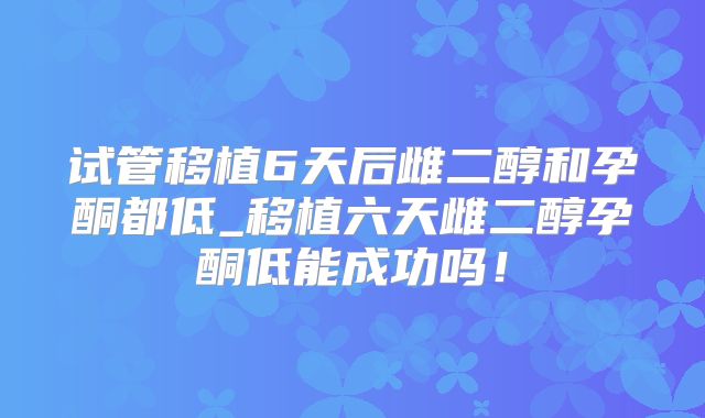 试管移植6天后雌二醇和孕酮都低_移植六天雌二醇孕酮低能成功吗！