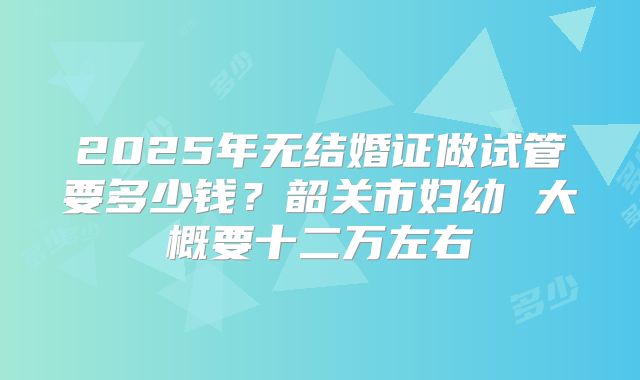 2025年无结婚证做试管要多少钱?韶关市妇幼 大概要十二万左右