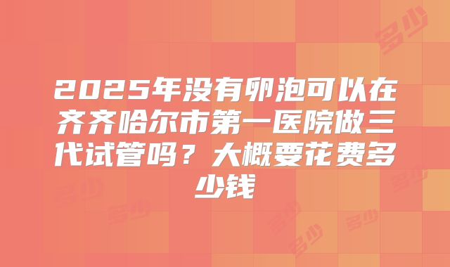 2025年没有卵泡可以在齐齐哈尔市第一医院做三代试管吗？大概要花费多少钱