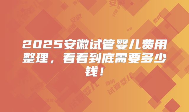 2025安徽试管婴儿费用整理，看看到底需要多少钱！