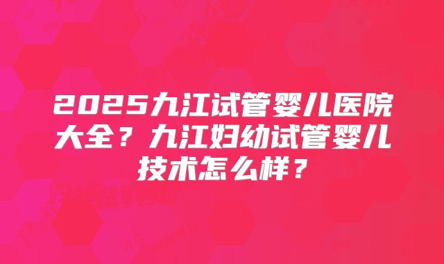 2025九江试管婴儿医院大全？九江妇幼试管婴儿技术怎么样？