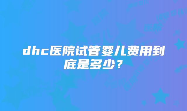 dhc医院试管婴儿费用到底是多少？
