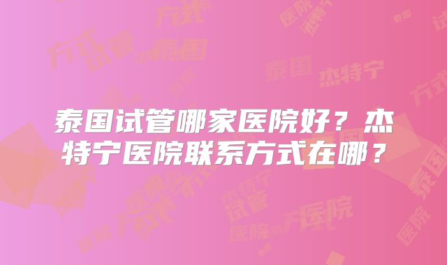 泰国试管哪家医院好？杰特宁医院联系方式在哪？