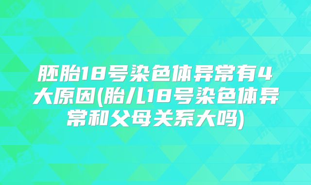 胚胎18号染色体异常有4大原因(胎儿18号染色体异常和父母关系大吗)
