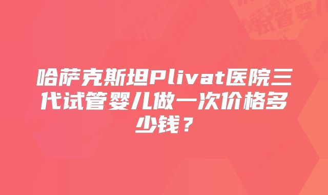 哈萨克斯坦Plivat医院三代试管婴儿做一次价格多少钱?