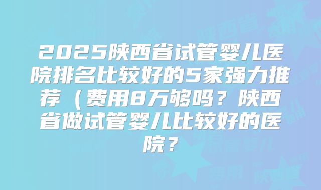 2025陕西省试管婴儿医院排名比较好的5家强力推荐（费用8万够吗？陕西省做试管婴儿比较好的医院？