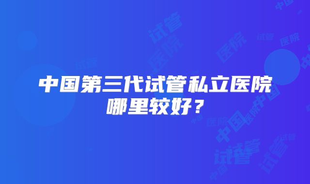 中国第三代试管私立医院哪里较好？