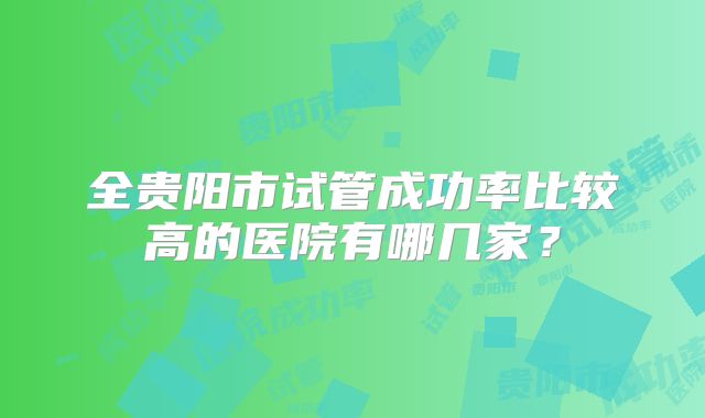 全贵阳市试管成功率比较高的医院有哪几家？