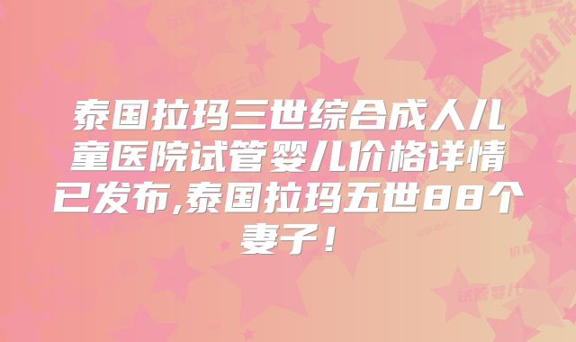 泰国拉玛三世综合成人儿童医院试管婴儿价格详情已发布,泰国拉玛五世88个妻子!