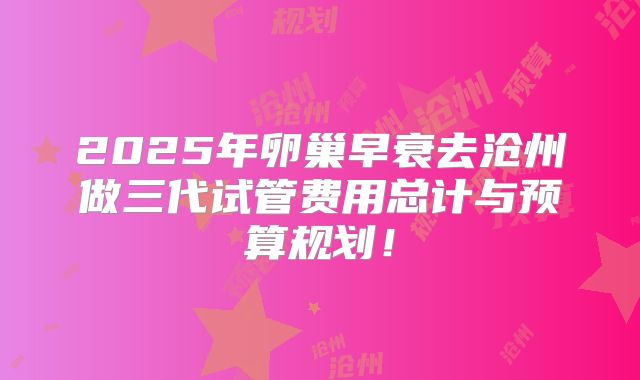 2025年卵巢早衰去沧州做三代试管费用总计与预算规划！