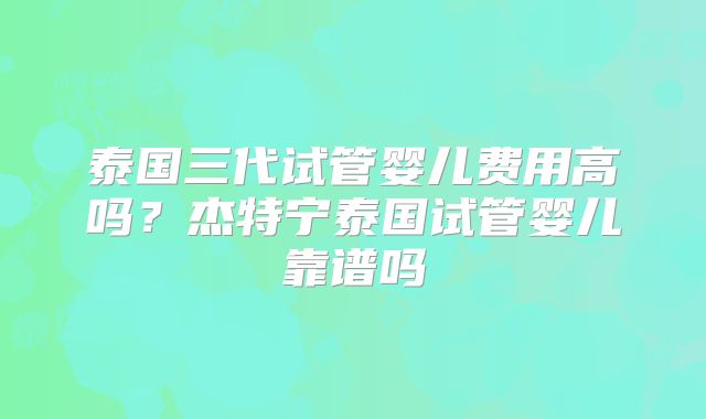 泰国三代试管婴儿费用高吗？杰特宁泰国试管婴儿靠谱吗