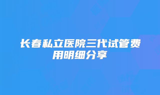 长春私立医院三代试管费用明细分享