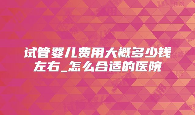 试管婴儿费用大概多少钱左右_怎么合适的医院