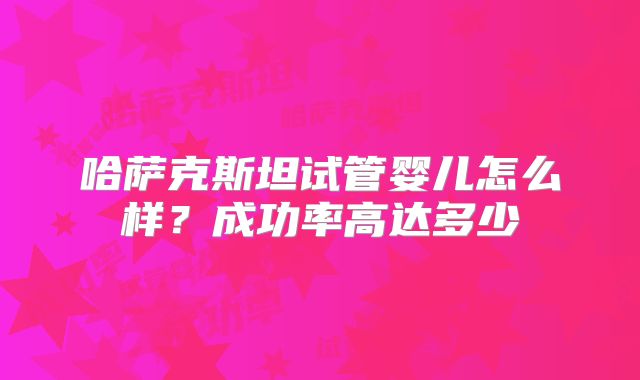 哈萨克斯坦试管婴儿怎么样?成功率高达多少