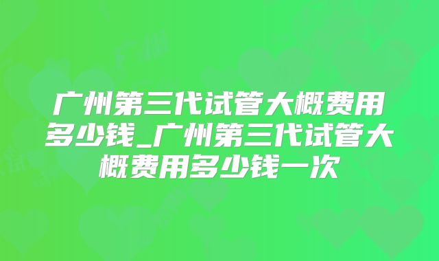 广州第三代试管大概费用多少钱_广州第三代试管大概费用多少钱一次