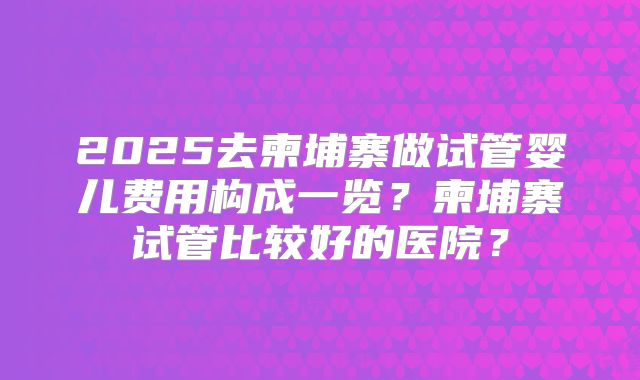 2025去柬埔寨做试管婴儿费用构成一览?柬埔寨试管比较好的医院?