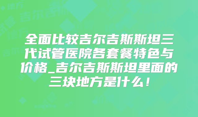 全面比较吉尔吉斯斯坦三代试管医院各套餐特色与价格_吉尔吉斯斯坦里面的三块地方是什么！