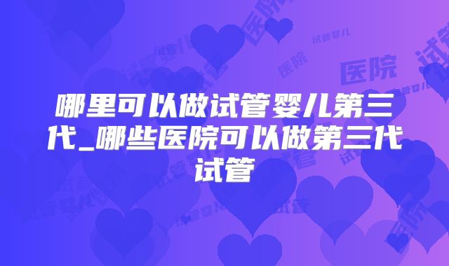 哪里可以做试管婴儿第三代_哪些医院可以做第三代试管