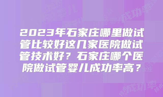 2023年石家庄哪里做试管比较好这几家医院做试管技术好？石家庄哪个医院做试管婴儿成功率高？