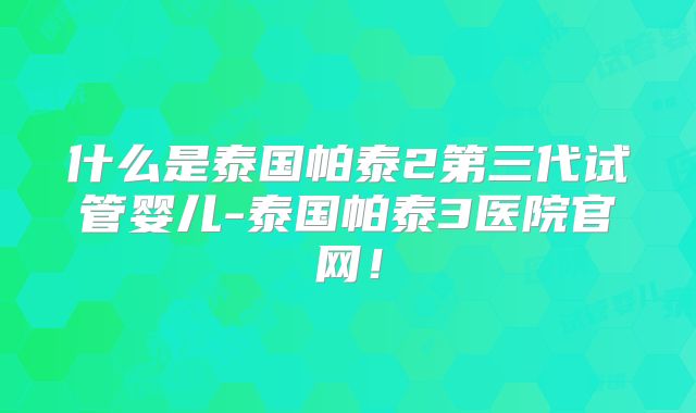 什么是泰国帕泰2第三代试管婴儿-泰国帕泰3医院官网!