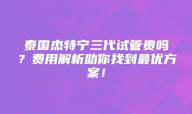 泰国杰特宁三代试管贵吗？费用解析助你找到最优方案！