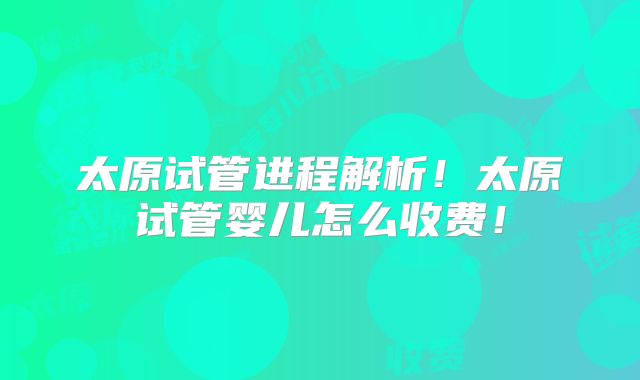 太原试管进程解析!太原试管婴儿怎么收费!