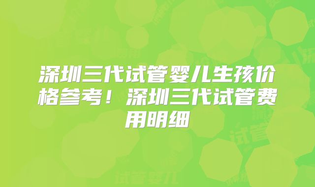 深圳三代试管婴儿生孩价格参考！深圳三代试管费用明细