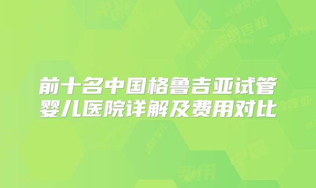 前十名中国格鲁吉亚试管婴儿医院详解及费用对比