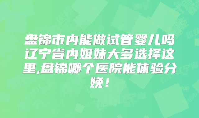 盘锦市内能做试管婴儿吗辽宁省内姐妹大多选择这里,盘锦哪个医院能体验分娩！