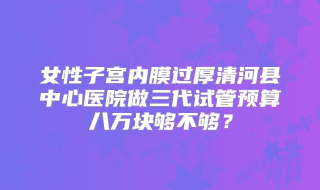 女性子宫内膜过厚清河县中心医院做三代试管预算八万块够不够？