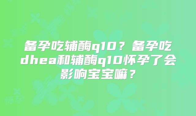 备孕吃辅酶q10？备孕吃dhea和辅酶q10怀孕了会影响宝宝嘛？